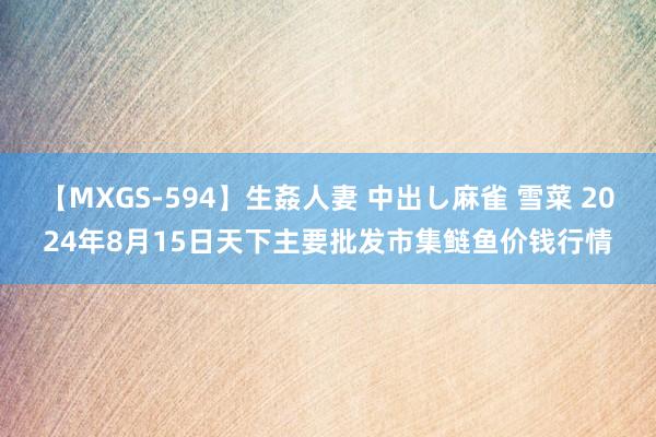 【MXGS-594】生姦人妻 中出し麻雀 雪菜 2024年8月15日天下主要批发市集鲢鱼价钱行情