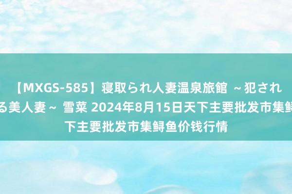 【MXGS-585】寝取られ人妻温泉旅館 ～犯され願望、濡れる美人妻～ 雪菜 2024年8月15日天下主要批发市集鲟鱼价钱行情