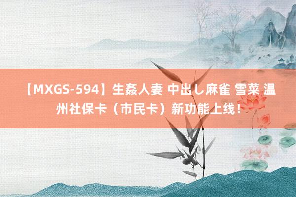 【MXGS-594】生姦人妻 中出し麻雀 雪菜 温州社保卡（市民卡）新功能上线！