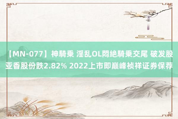 【MN-077】神騎乗 淫乱OL悶絶騎乗交尾 破发股亚香股份跌2.82% 2022上市即巅峰祯祥证券保荐