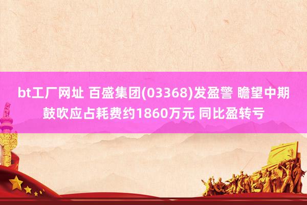 bt工厂网址 百盛集团(03368)发盈警 瞻望中期鼓吹应占耗费约1860万元 同比盈转亏