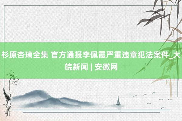 杉原杏璃全集 官方通报李佩霞严重违章犯法案件_大皖新闻 | 安徽网