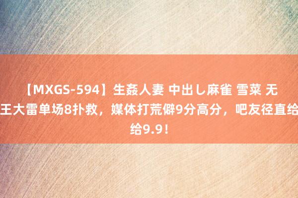 【MXGS-594】生姦人妻 中出し麻雀 雪菜 无敌！王大雷单场8扑救，媒体打荒僻9分高分，吧友径直给9.9！