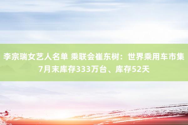 李宗瑞女艺人名单 乘联会崔东树：世界乘用车市集7月末库存333万台、库存52天