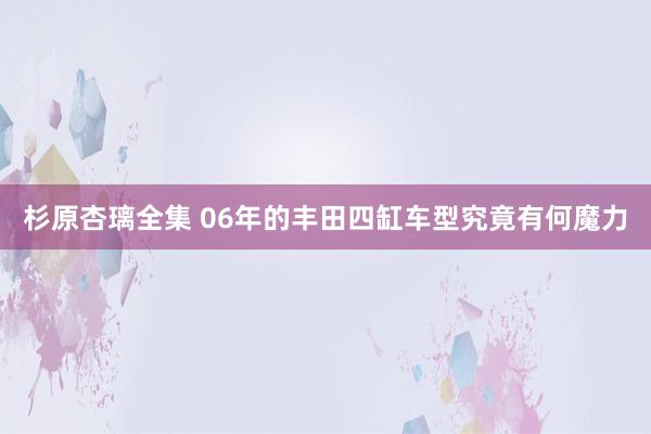 杉原杏璃全集 06年的丰田四缸车型究竟有何魔力