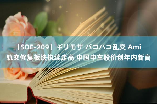 【SOE-209】ギリモザ バコバコ乱交 Ami 轨交修复板块执续走高 中国中车股价创年内新高