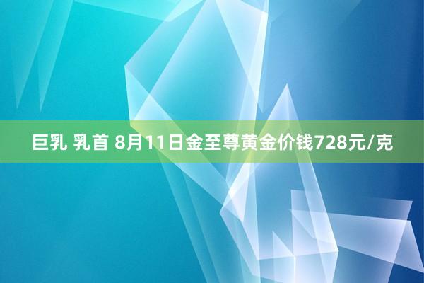 巨乳 乳首 8月11日金至尊黄金价钱728元/克