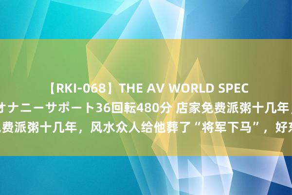 【RKI-068】THE AV WORLD SPECIAL あなただけに 最高のオナニーサポート36回転480分 店家免费派粥十几年，风水众人给他葬了“将军下马”，好东说念主好报！