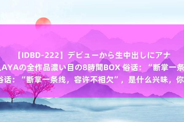 【IDBD-222】デビューから生中出しにアナルまで！最強の芸能人AYAの全作品濃い目の8時間BOX 俗话：“断掌一条线，容许不相欠”，是什么兴味，你是断掌吗