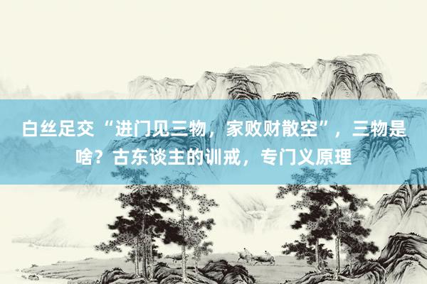 白丝足交 “进门见三物，家败财散空”，三物是啥？古东谈主的训戒，专门义原理