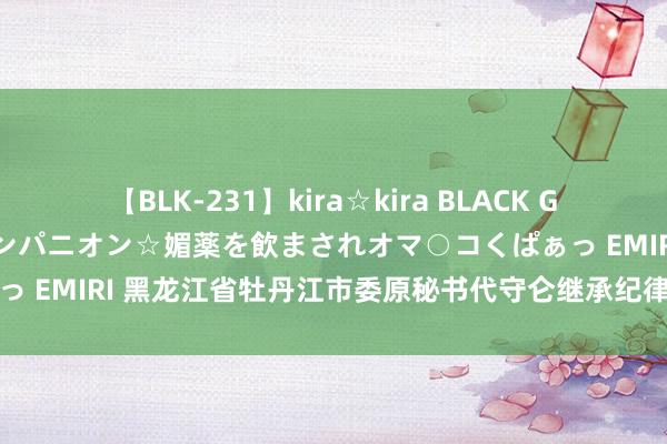 【BLK-231】kira☆kira BLACK GAL 黒ギャル中出し温泉コンパニオン☆媚薬を飲まされオマ○コくぱぁっ EMIRI 黑龙江省牡丹江市委原秘书代守仑继承纪律审查和监察看望