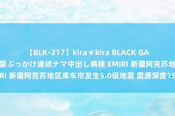 【BLK-217】kira★kira BLACK GAL黒ギャルご奉仕ナース 大量ぶっかけ連続ナマ中出し病棟 EMIRI 新疆阿克苏地区库车市发生5.0级地震 震源深度15千米