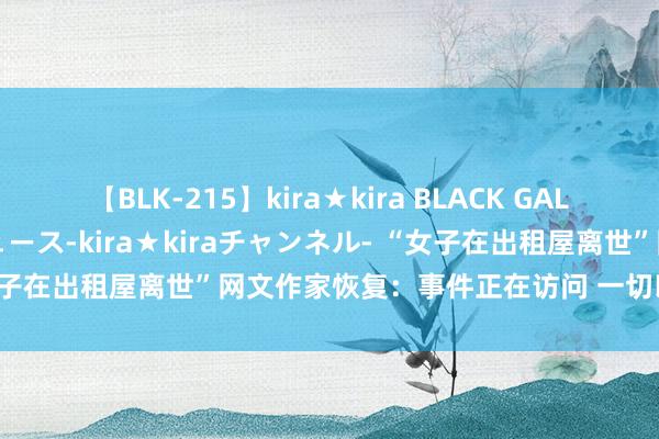 【BLK-215】kira★kira BLACK GAL 黒ギャル・EMIRIプロデュース-kira★kiraチャンネル- “女子在出租屋离世”网文作家恢复：事件正在访问 一切以官方通报为准