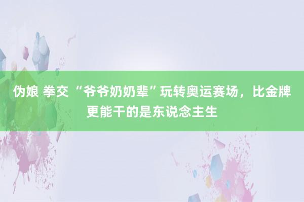 伪娘 拳交 “爷爷奶奶辈”玩转奥运赛场，比金牌更能干的是东说念主生