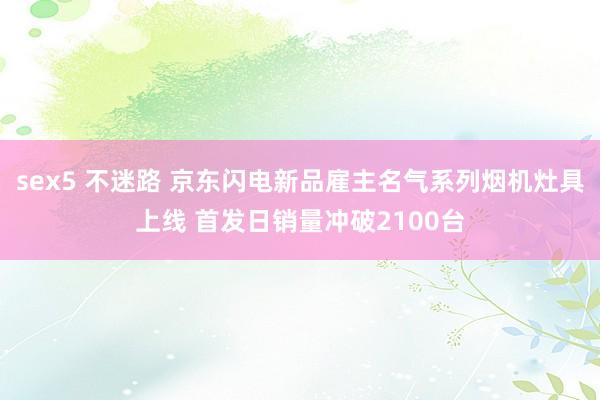 sex5 不迷路 京东闪电新品雇主名气系列烟机灶具上线 首发日销量冲破2100台