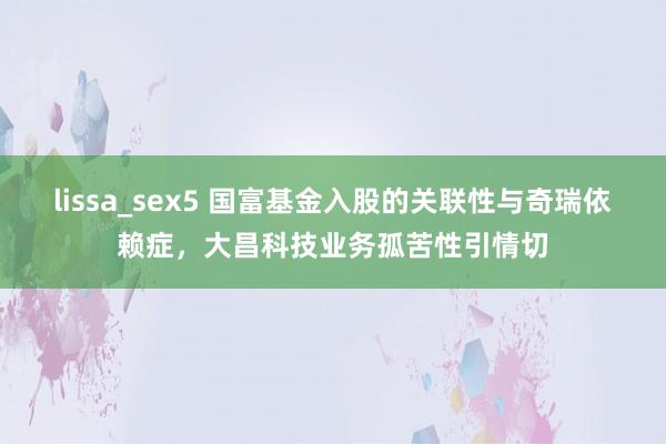 lissa_sex5 国富基金入股的关联性与奇瑞依赖症，大昌科技业务孤苦性引情切