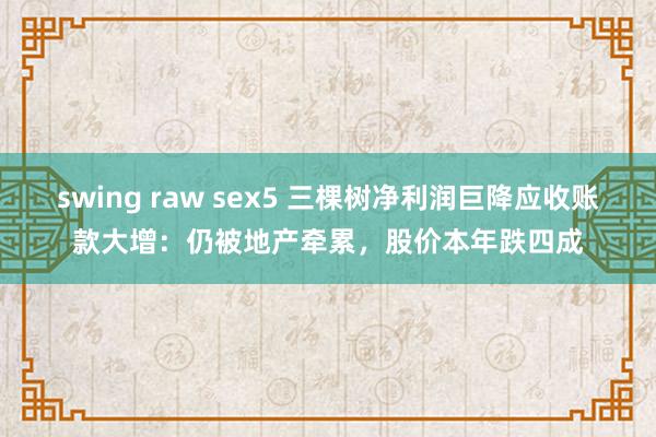 swing raw sex5 三棵树净利润巨降应收账款大增：仍被地产牵累，股价本年跌四成