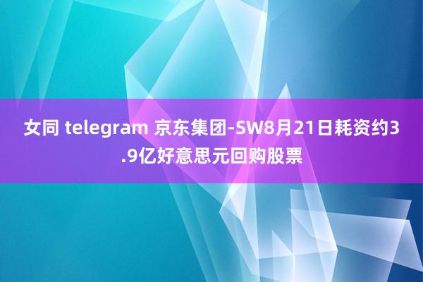 女同 telegram 京东集团-SW8月21日耗资约3.9亿好意思元回购股票