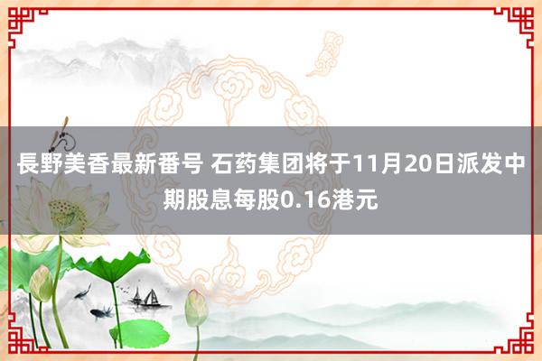 長野美香最新番号 石药集团将于11月20日派发中期股息每股0.16港元