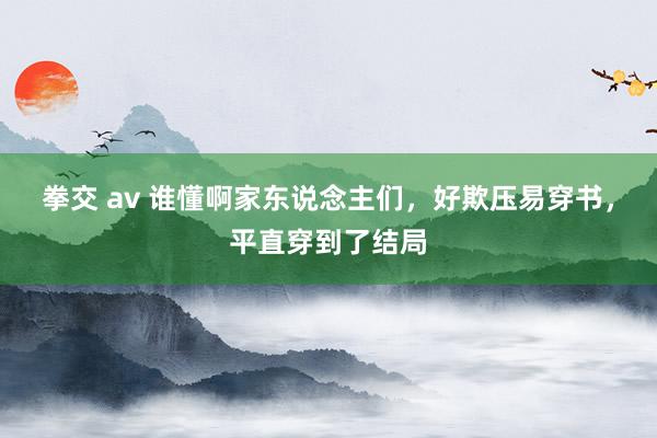 拳交 av 谁懂啊家东说念主们，好欺压易穿书，平直穿到了结局