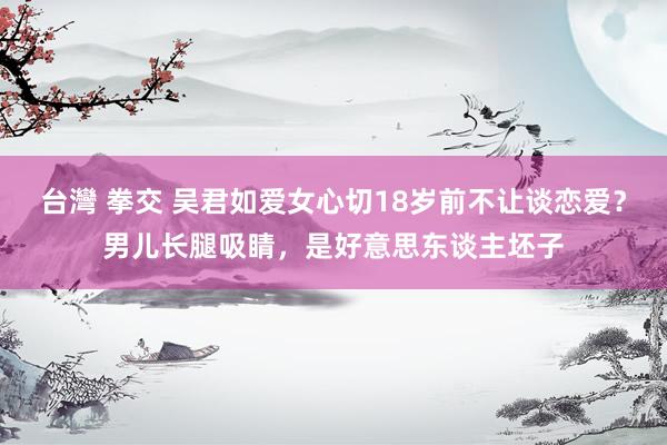 台灣 拳交 吴君如爱女心切18岁前不让谈恋爱？男儿长腿吸睛，是好意思东谈主坯子