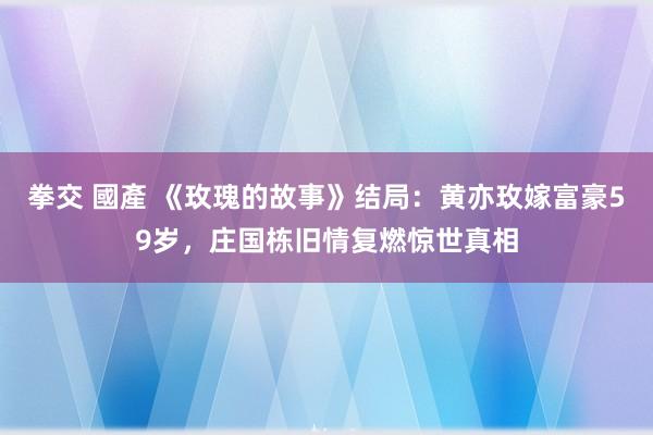 拳交 國產 《玫瑰的故事》结局：黄亦玫嫁富豪59岁，庄国栋旧情复燃惊世真相