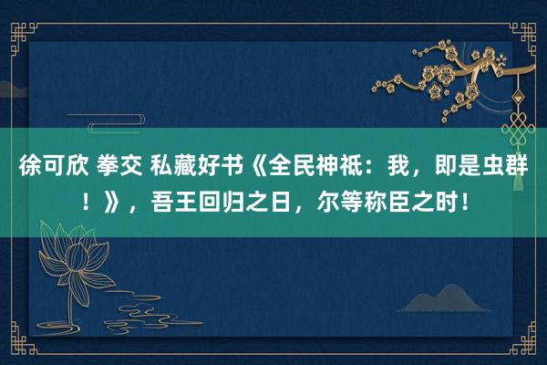 徐可欣 拳交 私藏好书《全民神祗：我，即是虫群！》，吾王回归之日，尔等称臣之时！