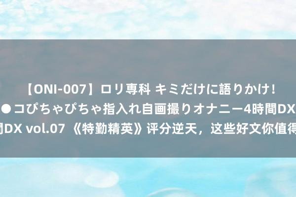 【ONI-007】ロリ専科 キミだけに語りかけ！ロリっ娘20人！オマ●コぴちゃぴちゃ指入れ自画撮りオナニー4時間DX vol.07 《特勤精英》评分逆天，这些好文你值得领有，本本精彩