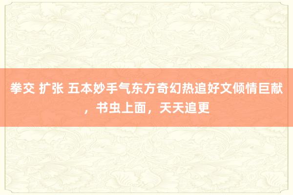 拳交 扩张 五本妙手气东方奇幻热追好文倾情巨献，书虫上面，天天追更