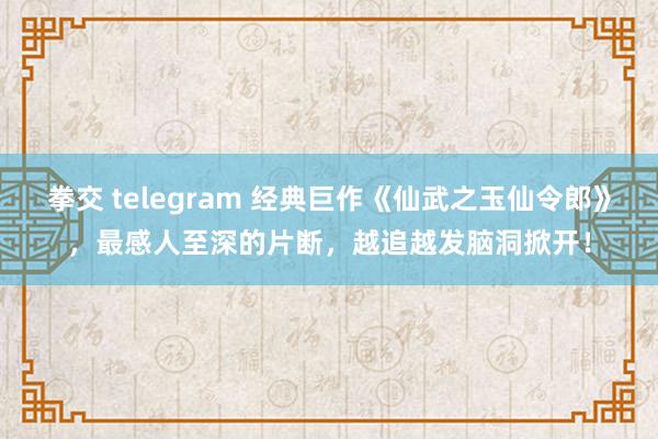 拳交 telegram 经典巨作《仙武之玉仙令郎》，最感人至深的片断，越追越发脑洞掀开！