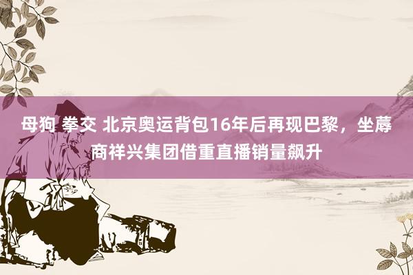 母狗 拳交 北京奥运背包16年后再现巴黎，坐蓐商祥兴集团借重直播销量飙升