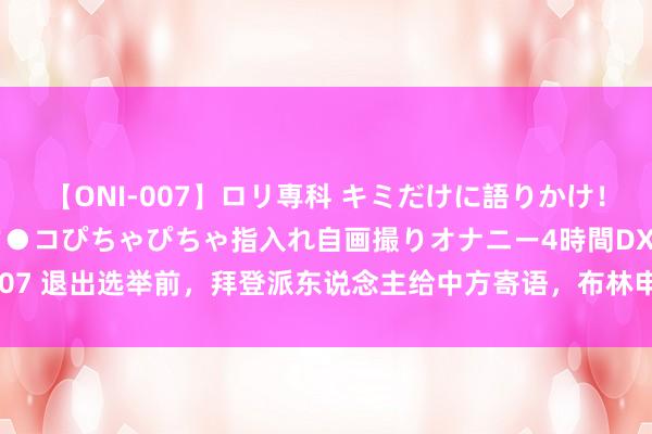 【ONI-007】ロリ専科 キミだけに語りかけ！ロリっ娘20人！オマ●コぴちゃぴちゃ指入れ自画撮りオナニー4時間DX vol.07 退出选举前，拜登派东说念主给中方寄语，布林申请见王毅，给我方留后路