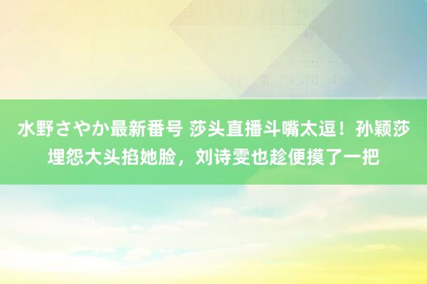 水野さやか最新番号 莎头直播斗嘴太逗！孙颖莎埋怨大头掐她脸，刘诗雯也趁便摸了一把