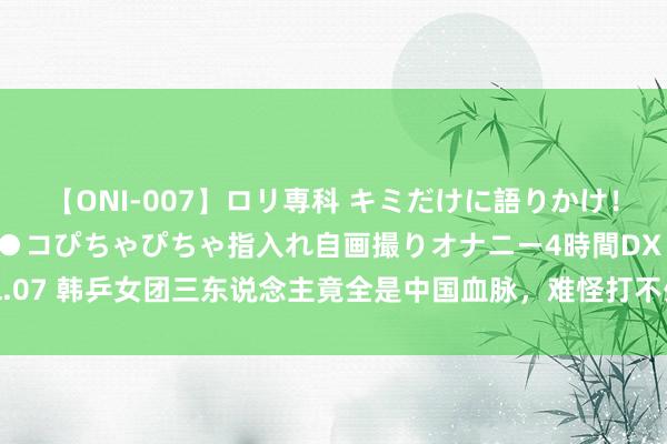 【ONI-007】ロリ専科 キミだけに語りかけ！ロリっ娘20人！オマ●コぴちゃぴちゃ指入れ自画撮りオナニー4時間DX vol.07 韩乒女团三东说念主竟全是中国血脉，难怪打不外国乒队，竟是血脉压制