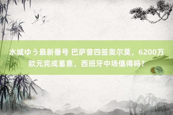 水城ゆう最新番号 巴萨曾四签奥尔莫，6200万欧元完成蓄意，西班牙中场值得吗？