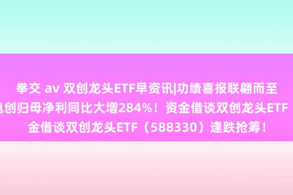 拳交 av 双创龙头ETF早资讯|功绩喜报联翩而至！英伟达认识股中际旭创归母净利同比大增284%！资金借谈双创龙头ETF（588330）逢跌抢筹！