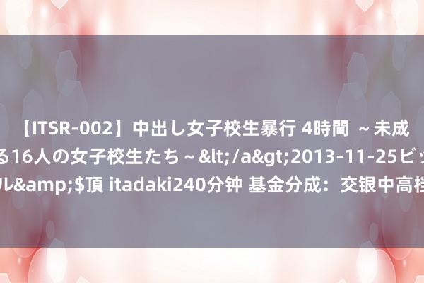 【ITSR-002】中出し女子校生暴行 4時間 ～未成熟なカラダを弄ばれる16人の女子校生たち～</a>2013-11-25ビッグモーカル&$頂 itadaki240分钟 基金分成：交银中高档第信用债债券基金8月30日分成