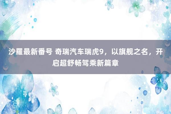 沙羅最新番号 奇瑞汽车瑞虎9，以旗舰之名，开启超舒畅驾乘新篇章