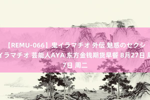 【REMU-066】鬼イラマチオ 外伝 魅惑のセクシーイラマチオ 芸能人AYA 东方金钱期货早餐 8月27日 周二