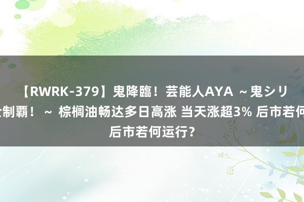 【RWRK-379】鬼降臨！芸能人AYA ～鬼シリーズ全制覇！～ 棕榈油畅达多日高涨 当天涨超3% 后市若何运行？