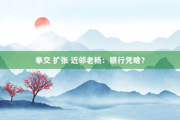 拳交 扩张 近邻老杨：银行凭啥？