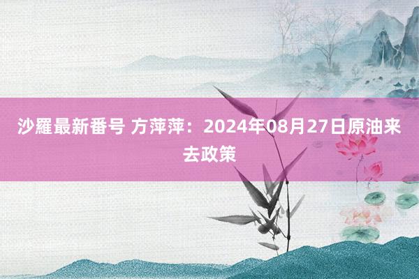 沙羅最新番号 方萍萍：2024年08月27日原油来去政策