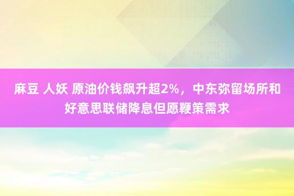 麻豆 人妖 原油价钱飙升超2%，中东弥留场所和好意思联储降息但愿鞭策需求