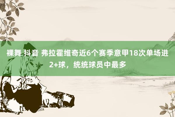 裸舞 抖音 弗拉霍维奇近6个赛季意甲18次单场进2+球，统统球员中最多