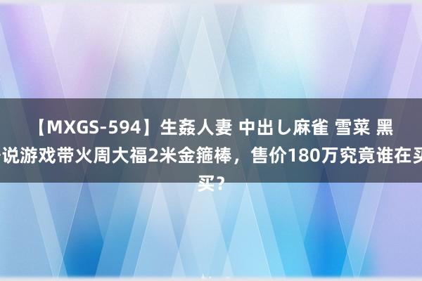 【MXGS-594】生姦人妻 中出し麻雀 雪菜 黑据说游戏带火周大福2米金箍棒，售价180万究竟谁在买？