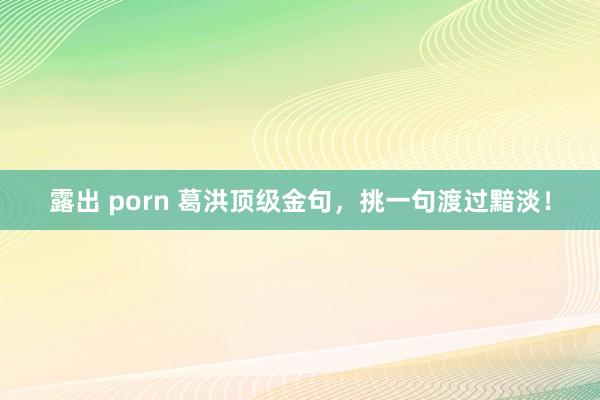 露出 porn 葛洪顶级金句，挑一句渡过黯淡！