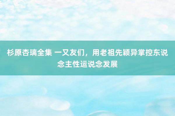 杉原杏璃全集 一又友们，用老祖先颖异掌控东说念主性运说念发展