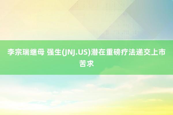 李宗瑞继母 强生(JNJ.US)潜在重磅疗法递交上市苦求