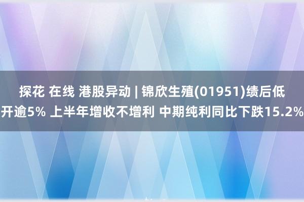 探花 在线 港股异动 | 锦欣生殖(01951)绩后低开逾5% 上半年增收不增利 中期纯利同比下跌15.2%