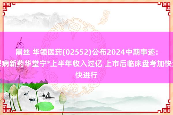 黑丝 华领医药(02552)公布2024中期事迹：糖尿病新药华堂宁®上半年收入过亿 上市后临床盘考加快进行